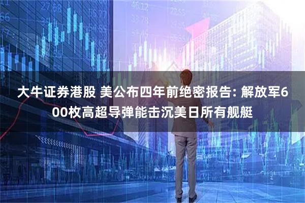 大牛证券港股 美公布四年前绝密报告: 解放军600枚高超导弹能击沉美日所有舰艇