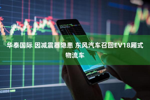 华泰国际 因减震器隐患 东风汽车召回EV18厢式物流车