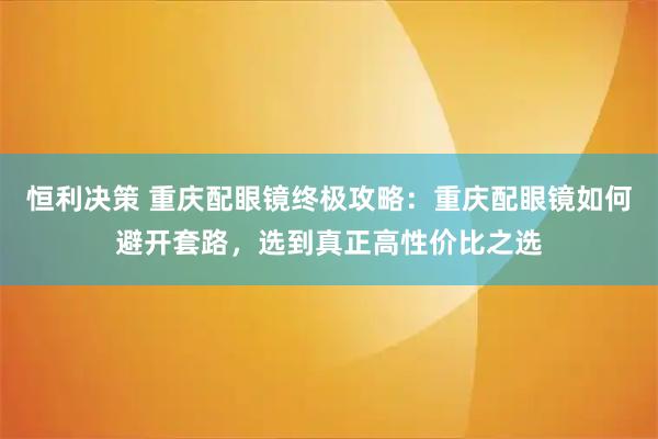 恒利决策 重庆配眼镜终极攻略：重庆配眼镜如何避开套路，选到真正高性价比之选