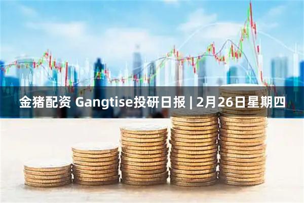 金猪配资 Gangtise投研日报 | 2月26日星期四