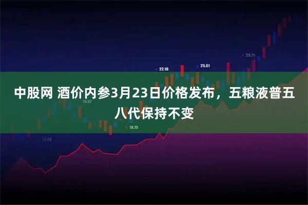 中股网 酒价内参3月23日价格发布，五粮液普五八代保持不变