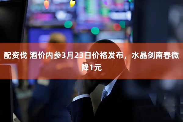 配资伐 酒价内参3月23日价格发布，水晶剑南春微降1元