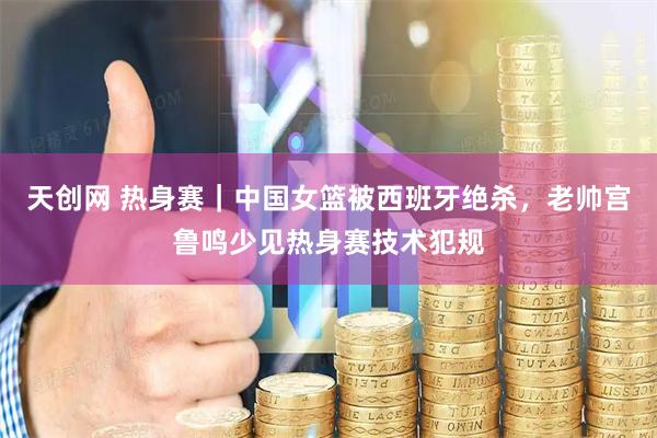天创网 热身赛｜中国女篮被西班牙绝杀，老帅宫鲁鸣少见热身赛技术犯规