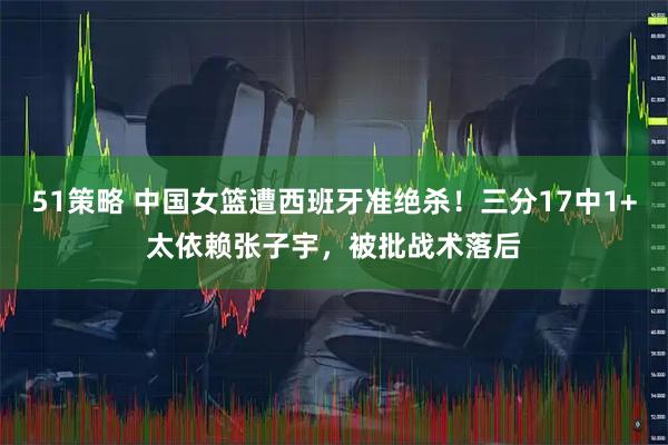 51策略 中国女篮遭西班牙准绝杀！三分17中1+太依赖张子宇，被批战术落后